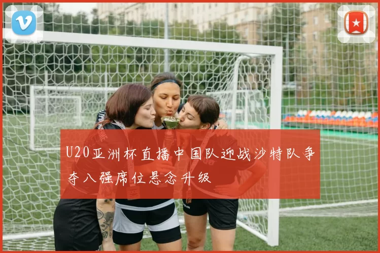 U20亚洲杯直播中国队迎战沙特队争夺八强席位悬念升级