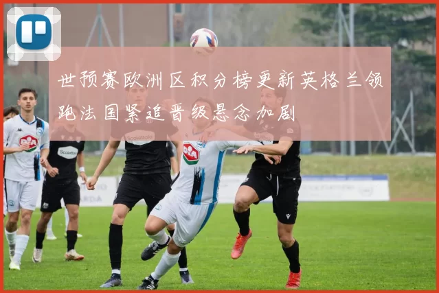 世预赛欧洲区积分榜更新英格兰领跑法国紧追晋级悬念加剧