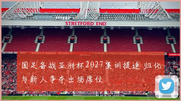 国足备战亚洲杯2027集训提速 归化与新人争夺出场席位