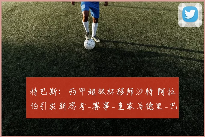 特巴斯:西甲超级杯移师沙特 阿拉伯引发新思考_赛事_皇家马德里_巴塞罗那