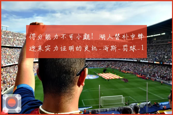 得分能力不可小觑！湖人替补中锋迎来实力证明的良机_海斯_罚球_1