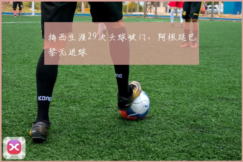 梅西生涯29次头球破门，阿根廷巴黎无进球