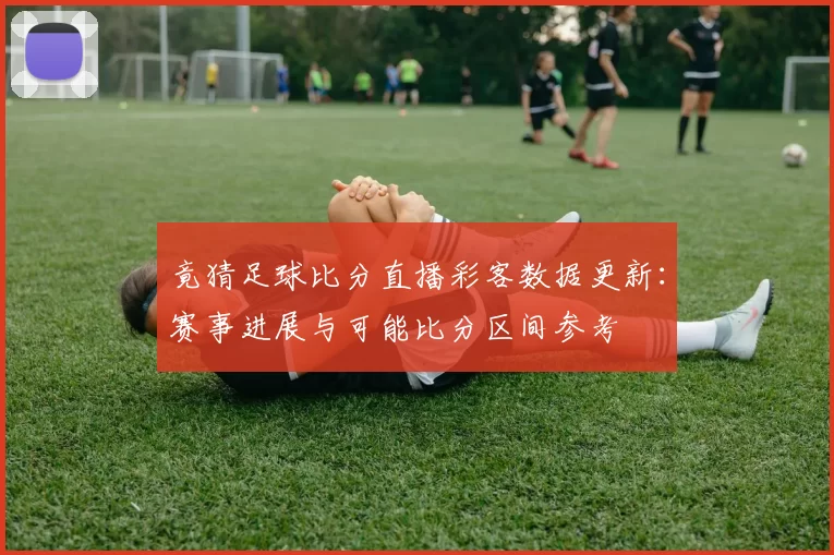 竟猜足球比分直播彩客数据更新：赛事进展与可能比分区间参考