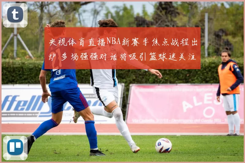 央视体育直播NBA新赛季焦点战程出炉 多场强强对话将吸引篮球迷关注