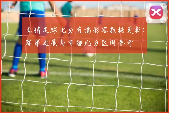 竟猜足球比分直播彩客数据更新：赛事进展与可能比分区间参考