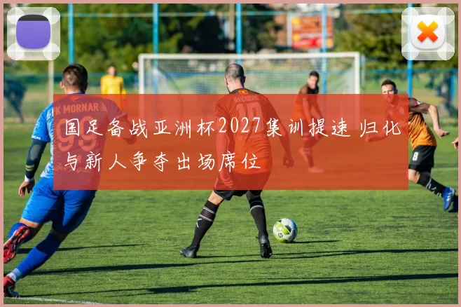 国足备战亚洲杯2027集训提速 归化与新人争夺出场席位
