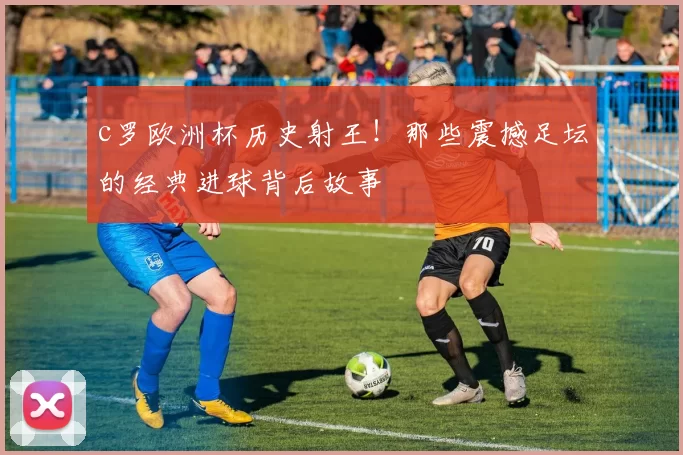 c罗欧洲杯历史射王！那些震撼足坛的经典进球背后故事