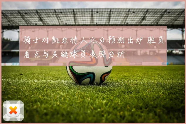 骑士对凯尔特人比分预测出炉 胜负看点与关键球员表现分析