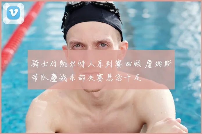 骑士对凯尔特人系列赛回顾 詹姆斯带队鏖战东部决赛悬念十足