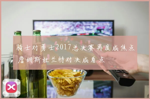 骑士对勇士2017总决赛再度成焦点 詹姆斯杜兰特对决成看点
