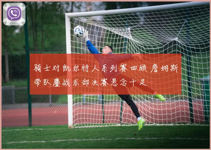 骑士对凯尔特人系列赛回顾 詹姆斯带队鏖战东部决赛悬念十足