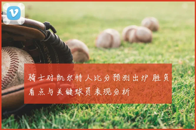 骑士对凯尔特人比分预测出炉 胜负看点与关键球员表现分析