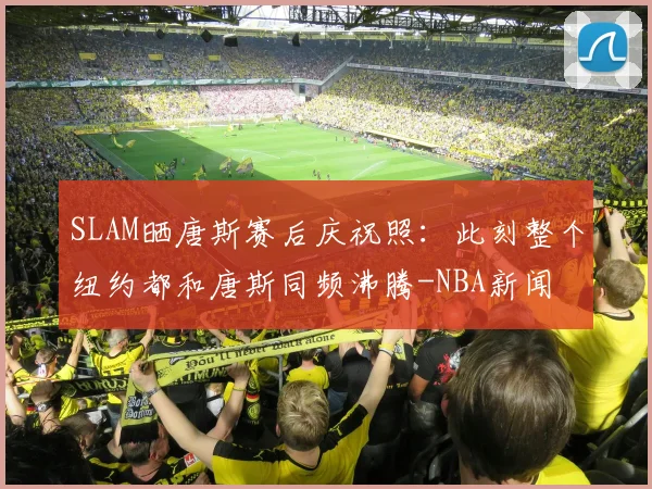 SLAM晒唐斯赛后庆祝照:此刻整个纽约都和唐斯同频沸腾-NBA新闻
