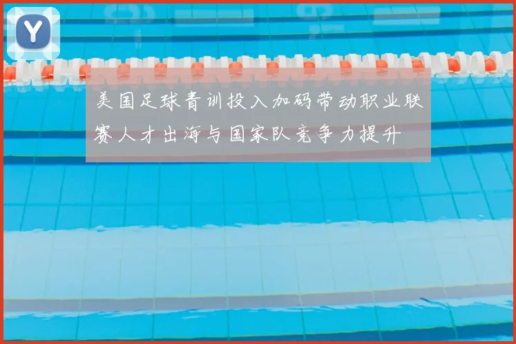 美国足球青训投入加码带动职业联赛人才出海与国家队竞争力提升