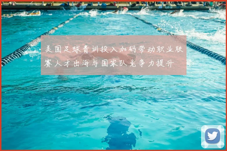 美国足球青训投入加码带动职业联赛人才出海与国家队竞争力提升