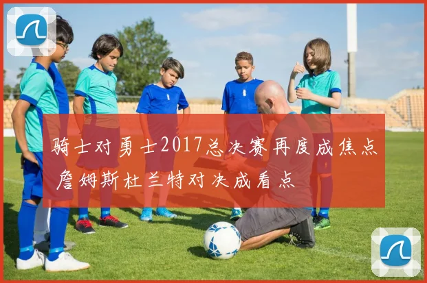 骑士对勇士2017总决赛再度成焦点 詹姆斯杜兰特对决成看点